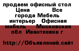 продаем офисный стол › Цена ­ 3 600 - Все города Мебель, интерьер » Офисная мебель   . Московская обл.,Ивантеевка г.